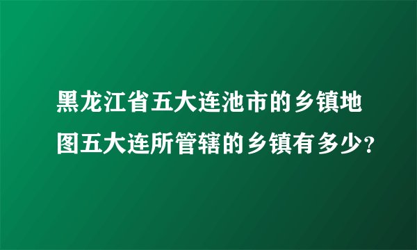 黑龙江省五大连池市的乡镇地图五大连所管辖的乡镇有多少？