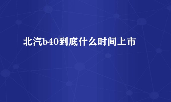北汽b40到底什么时间上市