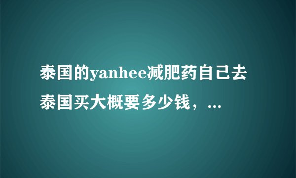 泰国的yanhee减肥药自己去泰国买大概要多少钱，有代购卖普通的270，是不是真的啊？