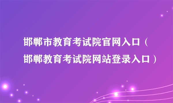 邯郸市教育考试院官网入口(邯郸教育考试院网站登录入口)