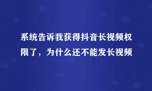 系统告诉我获得抖音长视频权限了，为什么还不能发长视频