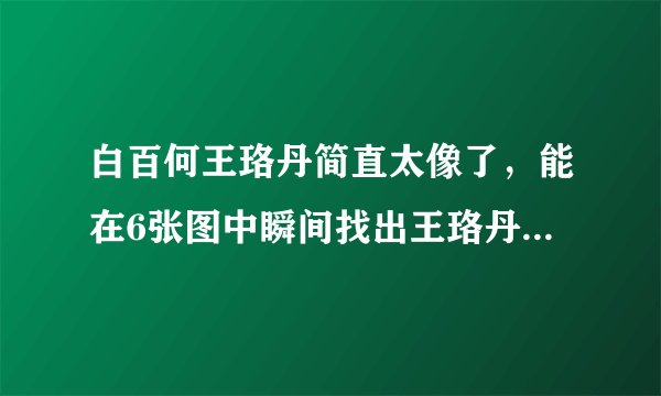 白百何王珞丹简直太像了,能在6张图中瞬间找出王珞丹的都是大神