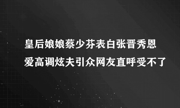 皇后娘娘蔡少芬表白张晋秀恩爱高调炫夫引众网友直呼受不了