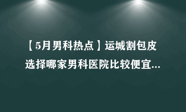 【5月男科热点】运城割包皮选择哪家男科医院比较便宜？为什么要做包皮手术