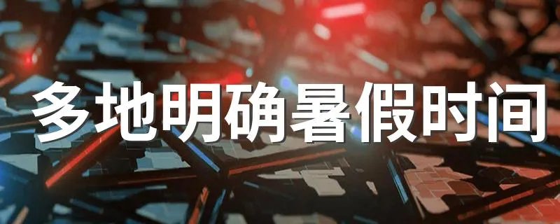 多地明确暑假时间 多地最新明确的暑假时间是什么时候