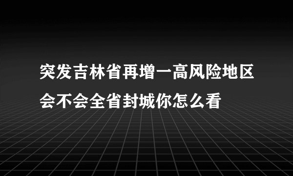 突发吉林省再增一高风险地区会不会全省封城你怎么看