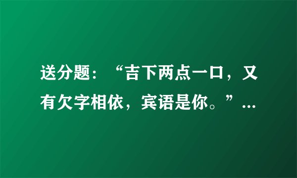 送分题：“吉下两点一口，又有欠字相依，宾语是你。”猜三个字