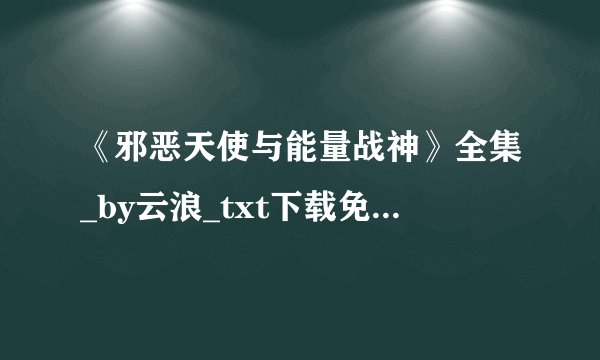 《邪恶天使与能量战神》全集_by云浪_txt下载免费全文阅读