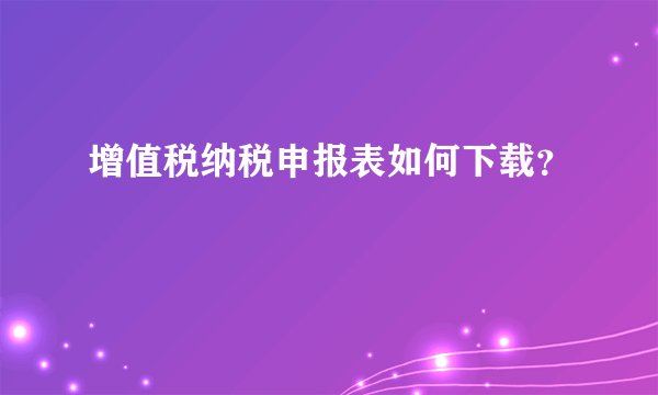 增值税纳税申报表如何下载？