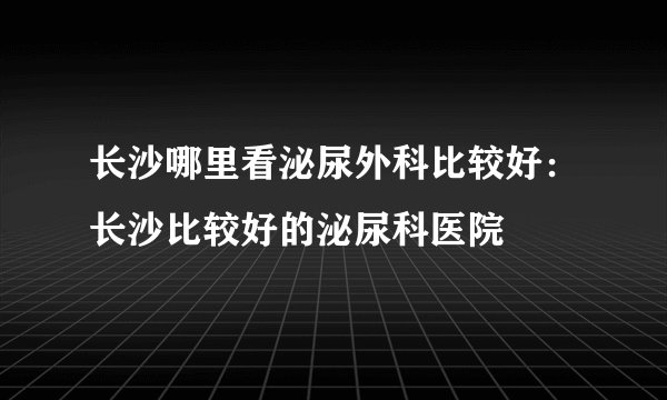 长沙哪里看泌尿外科比较好:长沙比较好的泌尿科医院