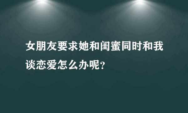 女朋友要求她和闺蜜同时和我谈恋爱怎么办呢？