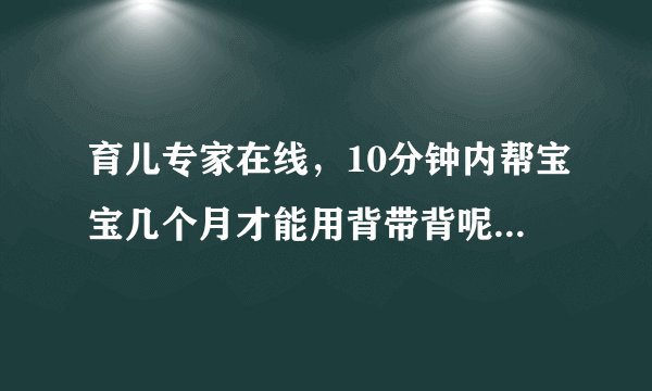 育儿专家在线,10分钟内帮宝宝几个月才能用背带背呢?...