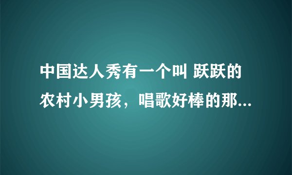 中国达人秀有一个叫 跃跃的农村小男孩，唱歌好棒的那个，全名叫什么？我好喜欢他的歌声