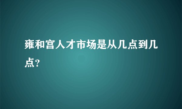 雍和宫人才市场是从几点到几点?