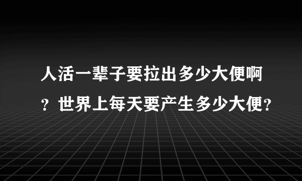 人活一辈子要拉出多少大便啊？世界上每天要产生多少大便？