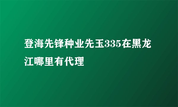 登海先锋种业先玉335在黑龙江哪里有代理
