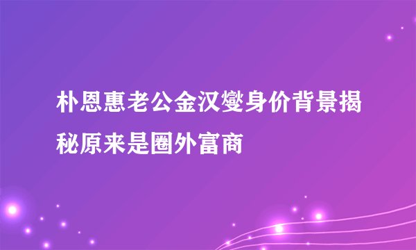 朴恩惠老公金汉燮身价背景揭秘原来是圈外富商