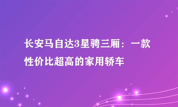 长安马自达3星骋三厢：一款性价比超高的家用轿车