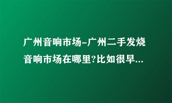 广州音响市场-广州二手发烧音响市场在哪里?比如很早以前的？