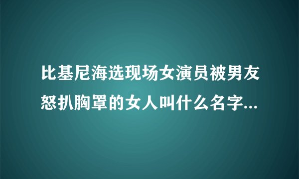 比基尼海选现场女演员被男友怒扒胸罩的女人叫什么名字 ? 还有那个变态男。