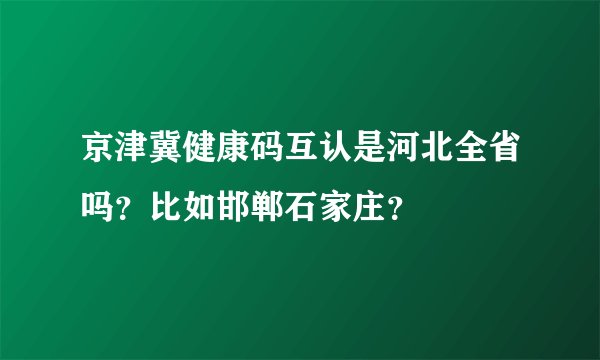 京津冀健康码互认是河北全省吗？比如邯郸石家庄？