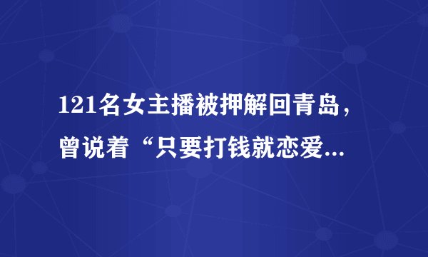 121名女主播被押解回青岛，曾说着“只要打钱就恋爱”，你怎么看？