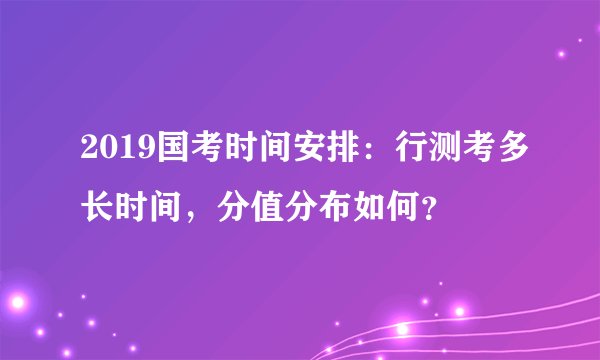 2019国考时间安排：行测考多长时间，分值分布如何？