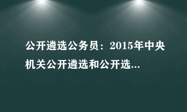 公开遴选公务员：2015年中央机关公开遴选和公开选调400名公务员公告