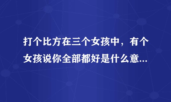 打个比方在三个女孩中，有个女孩说你全部都好是什么意思，说你全部都不好什么意思，又在说你好的同时还说