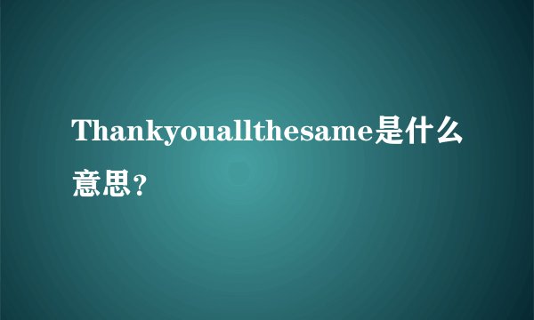 Thankyouallthesame是什么意思？