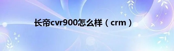 长帝cvr900怎么样(crm)