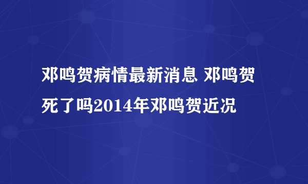 邓鸣贺病情最新消息 邓鸣贺死了吗2014年邓鸣贺近况