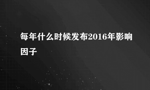 每年什么时候发布2016年影响因子