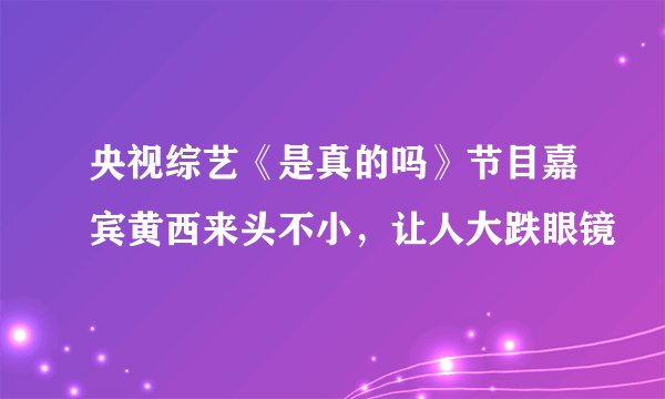 央视综艺《是真的吗》节目嘉宾黄西来头不小,让人大跌眼镜
