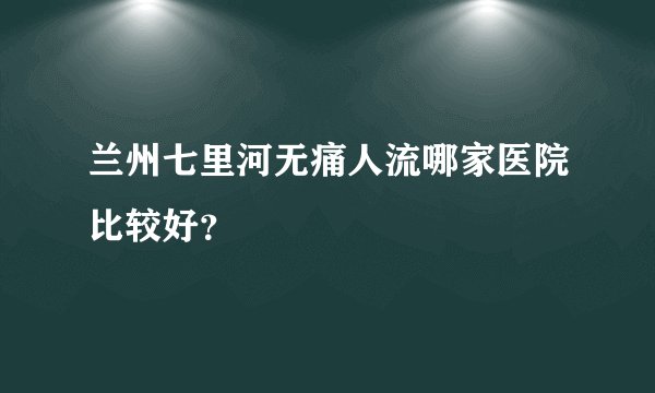 兰州七里河无痛人流哪家医院比较好？