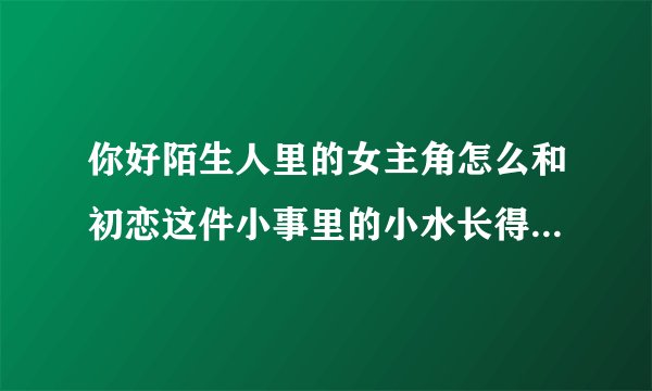 你好陌生人里的女主角怎么和初恋这件小事里的小水长得那么像？
