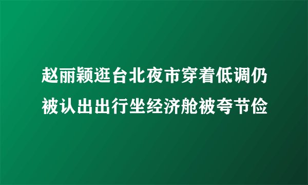 赵丽颖逛台北夜市穿着低调仍被认出出行坐经济舱被夸节俭