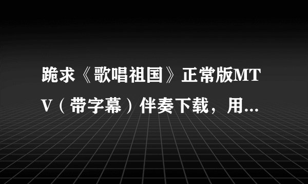 跪求《歌唱祖国》正常版MTV（带字幕）伴奏下载，用于单位小合唱伴奏。 无比感谢啊。