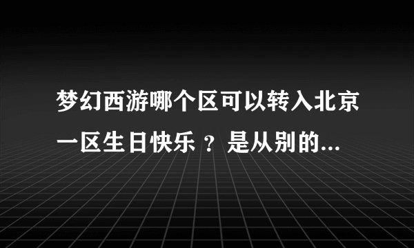 梦幻西游哪个区可以转入北京一区生日快乐 ?是从别的区转到生日快乐 。 谁能回答我,感激不尽