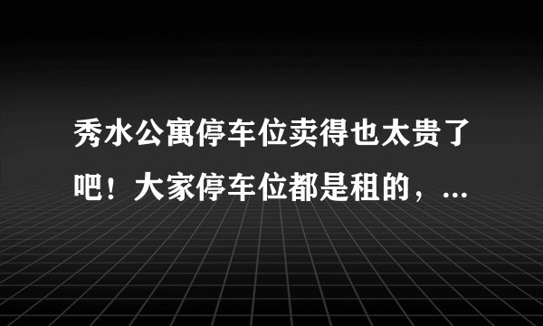 秀水公寓停车位卖得也太贵了吧！大家停车位都是租的，还是买的？