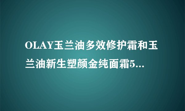 OLAY玉兰油多效修护霜和玉兰油新生塑颜金纯面霜50g大红瓶哪个好?45岁了?