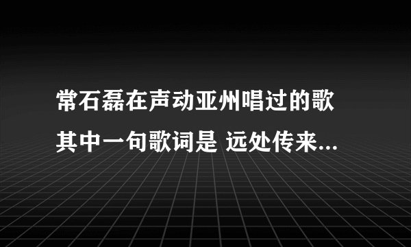 常石磊在声动亚州唱过的歌 其中一句歌词是 远处传来金黄的麦穗。。这是什麼歌啊。。。