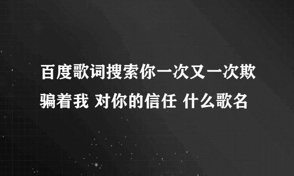 百度歌词搜索你一次又一次欺骗着我 对你的信任 什么歌名