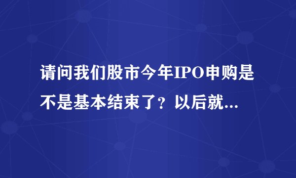 请问我们股市今年IPO申购是不是基本结束了?以后就到创业板了