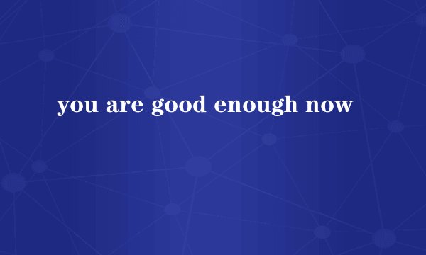 you are good enough now