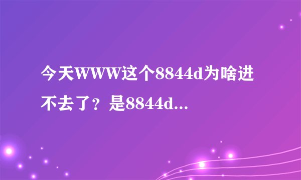 今天WWW这个8844d为啥进不去了?是8844d换地了吗COM???