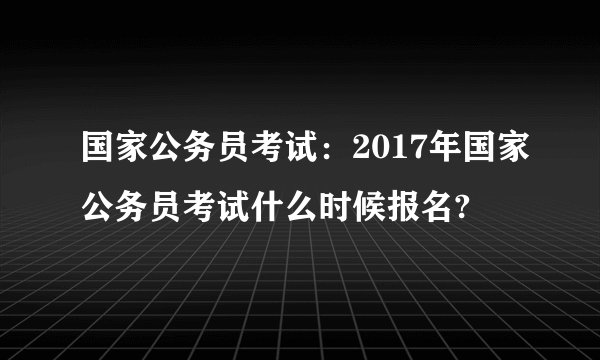 国家公务员考试：2017年国家公务员考试什么时候报名?