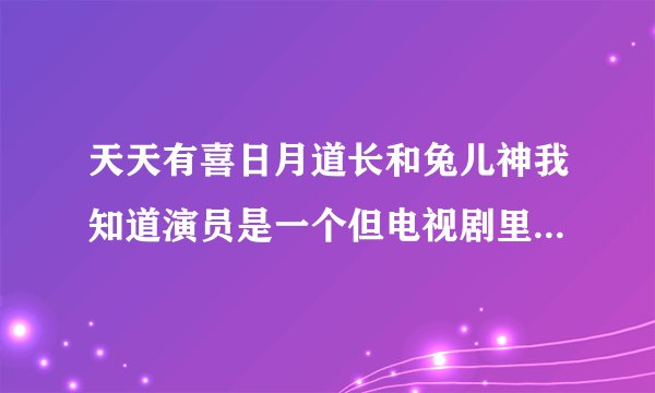 天天有喜日月道长和兔儿神我知道演员是一个但电视剧里的人物也是一个么？