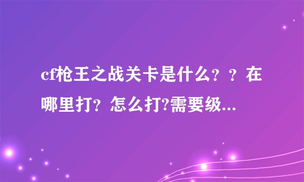 cf枪王之战关卡是什么？？在哪里打？怎么打?需要级数吗？谁能告诉我啊，速求答案！！