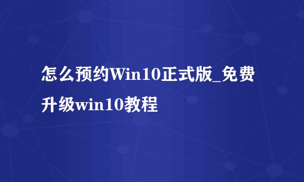 怎么预约Win10正式版_免费升级win10教程